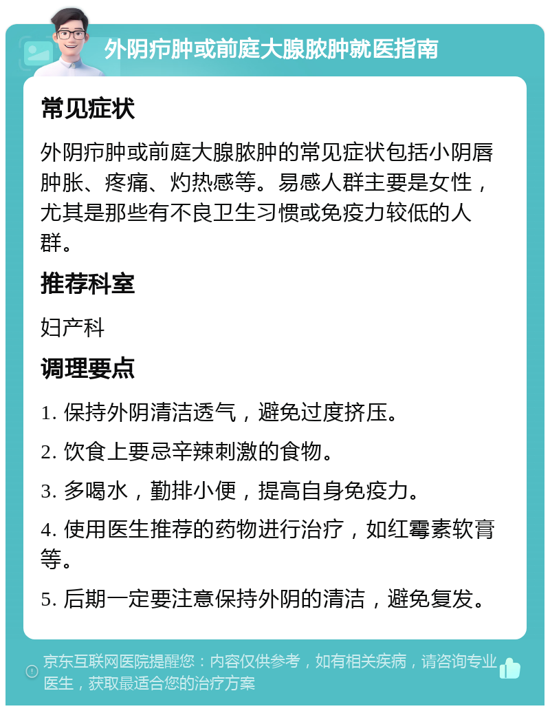 外阴疖肿或前庭大腺脓肿就医指南 常见症状 外阴疖肿或前庭大腺脓肿的常见症状包括小阴唇肿胀、疼痛、灼热感等。易感人群主要是女性，尤其是那些有不良卫生习惯或免疫力较低的人群。 推荐科室 妇产科 调理要点 1. 保持外阴清洁透气，避免过度挤压。 2. 饮食上要忌辛辣刺激的食物。 3. 多喝水，勤排小便，提高自身免疫力。 4. 使用医生推荐的药物进行治疗，如红霉素软膏等。 5. 后期一定要注意保持外阴的清洁，避免复发。