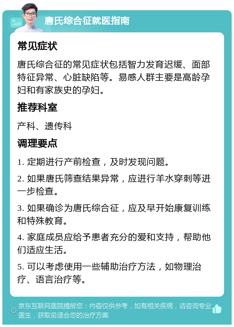 唐氏综合征就医指南 常见症状 唐氏综合征的常见症状包括智力发育迟缓、面部特征异常、心脏缺陷等。易感人群主要是高龄孕妇和有家族史的孕妇。 推荐科室 产科、遗传科 调理要点 1. 定期进行产前检查，及时发现问题。 2. 如果唐氏筛查结果异常，应进行羊水穿刺等进一步检查。 3. 如果确诊为唐氏综合征，应及早开始康复训练和特殊教育。 4. 家庭成员应给予患者充分的爱和支持，帮助他们适应生活。 5. 可以考虑使用一些辅助治疗方法，如物理治疗、语言治疗等。