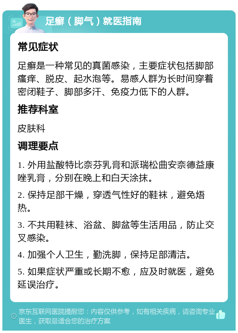 足癣（脚气）就医指南 常见症状 足癣是一种常见的真菌感染，主要症状包括脚部瘙痒、脱皮、起水泡等。易感人群为长时间穿着密闭鞋子、脚部多汗、免疫力低下的人群。 推荐科室 皮肤科 调理要点 1. 外用盐酸特比奈芬乳膏和派瑞松曲安奈德益康唑乳膏，分别在晚上和白天涂抹。 2. 保持足部干燥，穿透气性好的鞋袜，避免焐热。 3. 不共用鞋袜、浴盆、脚盆等生活用品，防止交叉感染。 4. 加强个人卫生，勤洗脚，保持足部清洁。 5. 如果症状严重或长期不愈，应及时就医，避免延误治疗。