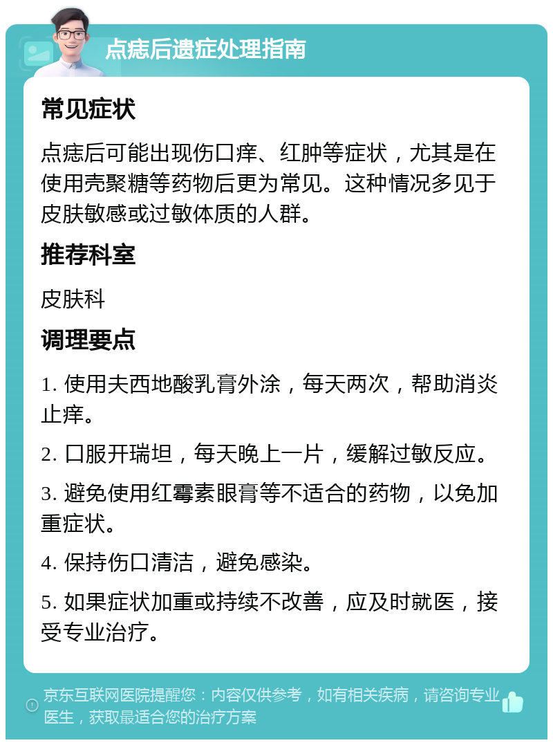 点痣后遗症处理指南 常见症状 点痣后可能出现伤口痒、红肿等症状，尤其是在使用壳聚糖等药物后更为常见。这种情况多见于皮肤敏感或过敏体质的人群。 推荐科室 皮肤科 调理要点 1. 使用夫西地酸乳膏外涂，每天两次，帮助消炎止痒。 2. 口服开瑞坦，每天晚上一片，缓解过敏反应。 3. 避免使用红霉素眼膏等不适合的药物，以免加重症状。 4. 保持伤口清洁，避免感染。 5. 如果症状加重或持续不改善，应及时就医，接受专业治疗。