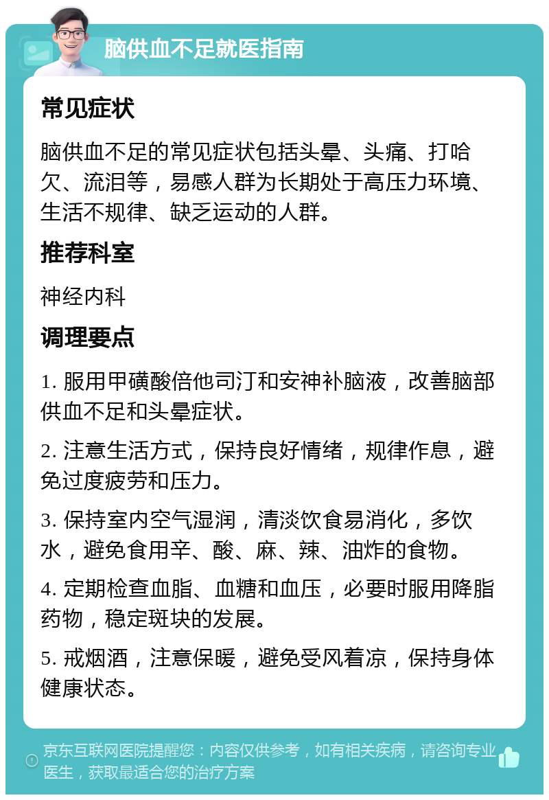 脑供血不足就医指南 常见症状 脑供血不足的常见症状包括头晕、头痛、打哈欠、流泪等，易感人群为长期处于高压力环境、生活不规律、缺乏运动的人群。 推荐科室 神经内科 调理要点 1. 服用甲磺酸倍他司汀和安神补脑液，改善脑部供血不足和头晕症状。 2. 注意生活方式，保持良好情绪，规律作息，避免过度疲劳和压力。 3. 保持室内空气湿润，清淡饮食易消化，多饮水，避免食用辛、酸、麻、辣、油炸的食物。 4. 定期检查血脂、血糖和血压，必要时服用降脂药物，稳定斑块的发展。 5. 戒烟酒，注意保暖，避免受风着凉，保持身体健康状态。