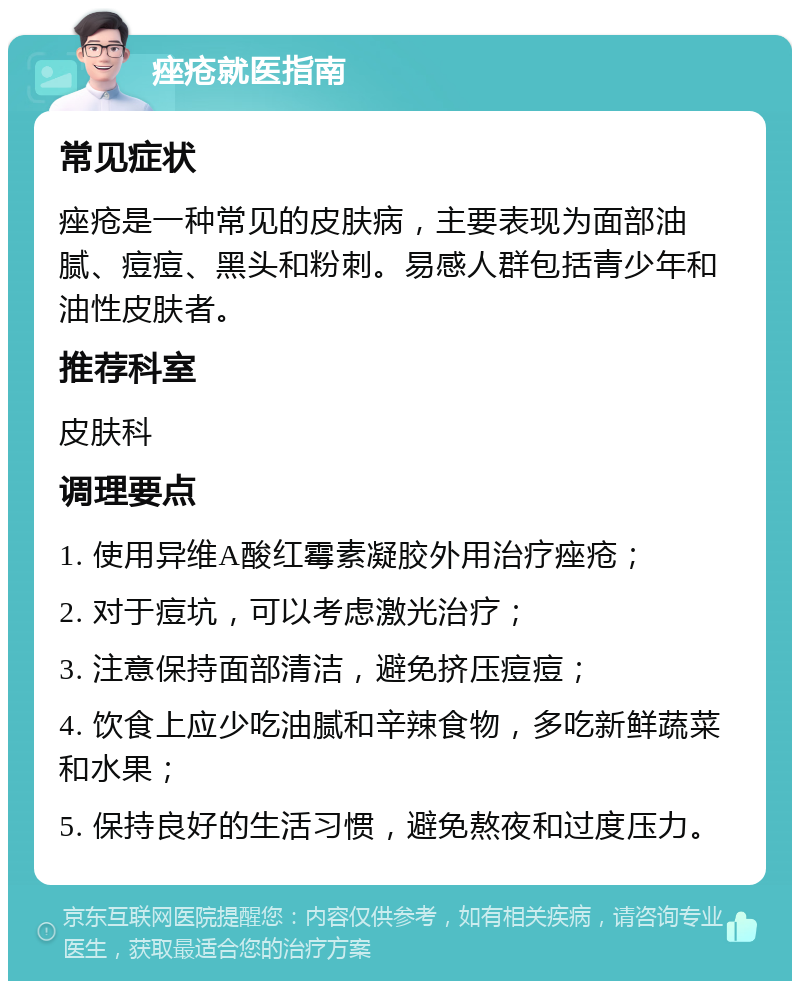 痤疮就医指南 常见症状 痤疮是一种常见的皮肤病，主要表现为面部油腻、痘痘、黑头和粉刺。易感人群包括青少年和油性皮肤者。 推荐科室 皮肤科 调理要点 1. 使用异维A酸红霉素凝胶外用治疗痤疮； 2. 对于痘坑，可以考虑激光治疗； 3. 注意保持面部清洁，避免挤压痘痘； 4. 饮食上应少吃油腻和辛辣食物，多吃新鲜蔬菜和水果； 5. 保持良好的生活习惯，避免熬夜和过度压力。