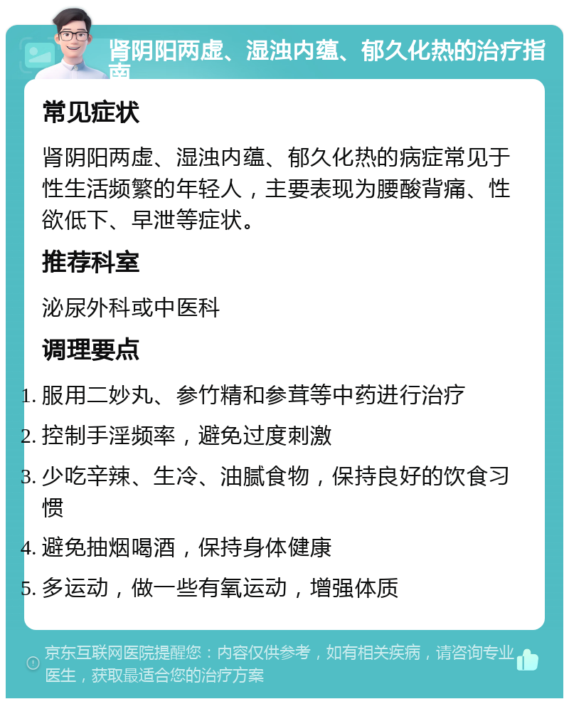 肾阴阳两虚、湿浊内蕴、郁久化热的治疗指南 常见症状 肾阴阳两虚、湿浊内蕴、郁久化热的病症常见于性生活频繁的年轻人，主要表现为腰酸背痛、性欲低下、早泄等症状。 推荐科室 泌尿外科或中医科 调理要点 服用二妙丸、参竹精和参茸等中药进行治疗 控制手淫频率，避免过度刺激 少吃辛辣、生冷、油腻食物，保持良好的饮食习惯 避免抽烟喝酒，保持身体健康 多运动，做一些有氧运动，增强体质