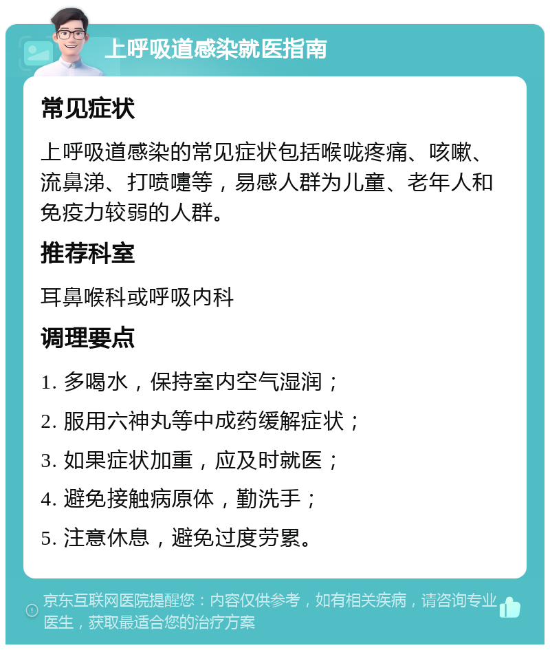 上呼吸道感染就医指南 常见症状 上呼吸道感染的常见症状包括喉咙疼痛、咳嗽、流鼻涕、打喷嚏等，易感人群为儿童、老年人和免疫力较弱的人群。 推荐科室 耳鼻喉科或呼吸内科 调理要点 1. 多喝水，保持室内空气湿润； 2. 服用六神丸等中成药缓解症状； 3. 如果症状加重，应及时就医； 4. 避免接触病原体，勤洗手； 5. 注意休息，避免过度劳累。