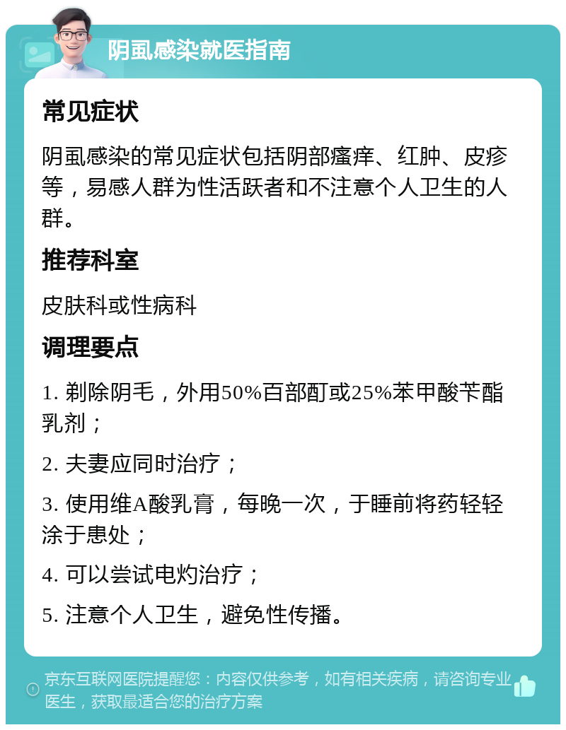 阴虱感染就医指南 常见症状 阴虱感染的常见症状包括阴部瘙痒、红肿、皮疹等，易感人群为性活跃者和不注意个人卫生的人群。 推荐科室 皮肤科或性病科 调理要点 1. 剃除阴毛，外用50%百部酊或25%苯甲酸苄酯乳剂； 2. 夫妻应同时治疗； 3. 使用维A酸乳膏，每晚一次，于睡前将药轻轻涂于患处； 4. 可以尝试电灼治疗； 5. 注意个人卫生，避免性传播。