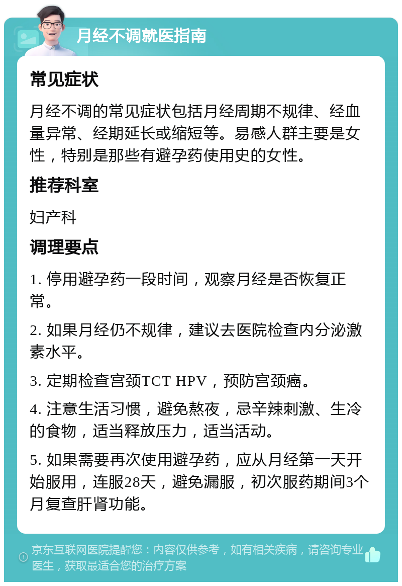 月经不调就医指南 常见症状 月经不调的常见症状包括月经周期不规律、经血量异常、经期延长或缩短等。易感人群主要是女性，特别是那些有避孕药使用史的女性。 推荐科室 妇产科 调理要点 1. 停用避孕药一段时间，观察月经是否恢复正常。 2. 如果月经仍不规律，建议去医院检查内分泌激素水平。 3. 定期检查宫颈TCT HPV，预防宫颈癌。 4. 注意生活习惯，避免熬夜，忌辛辣刺激、生冷的食物，适当释放压力，适当活动。 5. 如果需要再次使用避孕药，应从月经第一天开始服用，连服28天，避免漏服，初次服药期间3个月复查肝肾功能。