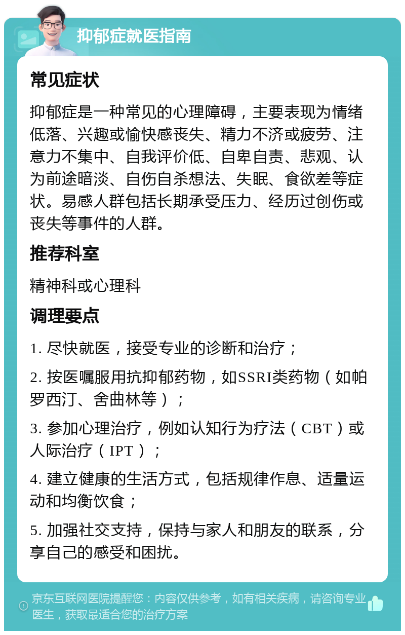 抑郁症就医指南 常见症状 抑郁症是一种常见的心理障碍，主要表现为情绪低落、兴趣或愉快感丧失、精力不济或疲劳、注意力不集中、自我评价低、自卑自责、悲观、认为前途暗淡、自伤自杀想法、失眠、食欲差等症状。易感人群包括长期承受压力、经历过创伤或丧失等事件的人群。 推荐科室 精神科或心理科 调理要点 1. 尽快就医，接受专业的诊断和治疗； 2. 按医嘱服用抗抑郁药物，如SSRI类药物（如帕罗西汀、舍曲林等）； 3. 参加心理治疗，例如认知行为疗法（CBT）或人际治疗（IPT）； 4. 建立健康的生活方式，包括规律作息、适量运动和均衡饮食； 5. 加强社交支持，保持与家人和朋友的联系，分享自己的感受和困扰。