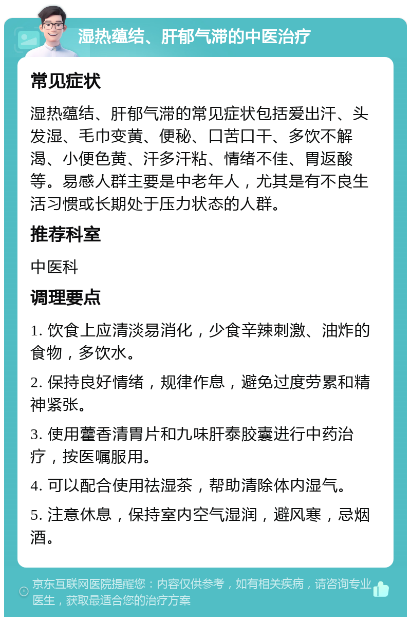 湿热蕴结、肝郁气滞的中医治疗 常见症状 湿热蕴结、肝郁气滞的常见症状包括爱出汗、头发湿、毛巾变黄、便秘、口苦口干、多饮不解渴、小便色黄、汗多汗粘、情绪不佳、胃返酸等。易感人群主要是中老年人，尤其是有不良生活习惯或长期处于压力状态的人群。 推荐科室 中医科 调理要点 1. 饮食上应清淡易消化，少食辛辣刺激、油炸的食物，多饮水。 2. 保持良好情绪，规律作息，避免过度劳累和精神紧张。 3. 使用藿香清胃片和九味肝泰胶囊进行中药治疗，按医嘱服用。 4. 可以配合使用祛湿茶，帮助清除体内湿气。 5. 注意休息，保持室内空气湿润，避风寒，忌烟酒。