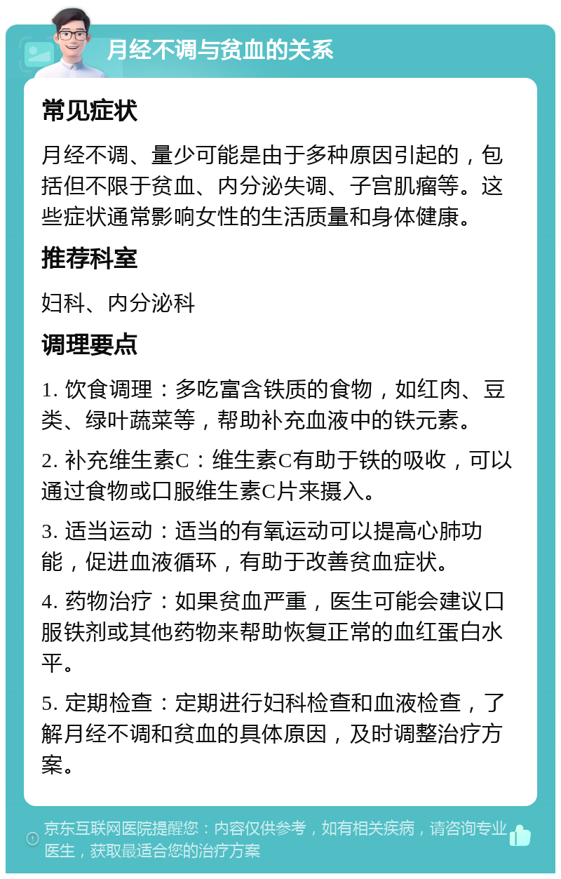 月经不调与贫血的关系 常见症状 月经不调、量少可能是由于多种原因引起的，包括但不限于贫血、内分泌失调、子宫肌瘤等。这些症状通常影响女性的生活质量和身体健康。 推荐科室 妇科、内分泌科 调理要点 1. 饮食调理：多吃富含铁质的食物，如红肉、豆类、绿叶蔬菜等，帮助补充血液中的铁元素。 2. 补充维生素C：维生素C有助于铁的吸收，可以通过食物或口服维生素C片来摄入。 3. 适当运动：适当的有氧运动可以提高心肺功能，促进血液循环，有助于改善贫血症状。 4. 药物治疗：如果贫血严重，医生可能会建议口服铁剂或其他药物来帮助恢复正常的血红蛋白水平。 5. 定期检查：定期进行妇科检查和血液检查，了解月经不调和贫血的具体原因，及时调整治疗方案。