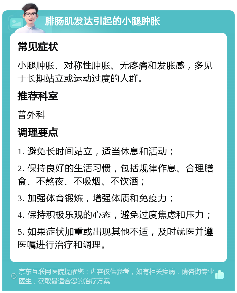 腓肠肌发达引起的小腿肿胀 常见症状 小腿肿胀、对称性肿胀、无疼痛和发胀感，多见于长期站立或运动过度的人群。 推荐科室 普外科 调理要点 1. 避免长时间站立，适当休息和活动； 2. 保持良好的生活习惯，包括规律作息、合理膳食、不熬夜、不吸烟、不饮酒； 3. 加强体育锻炼，增强体质和免疫力； 4. 保持积极乐观的心态，避免过度焦虑和压力； 5. 如果症状加重或出现其他不适，及时就医并遵医嘱进行治疗和调理。