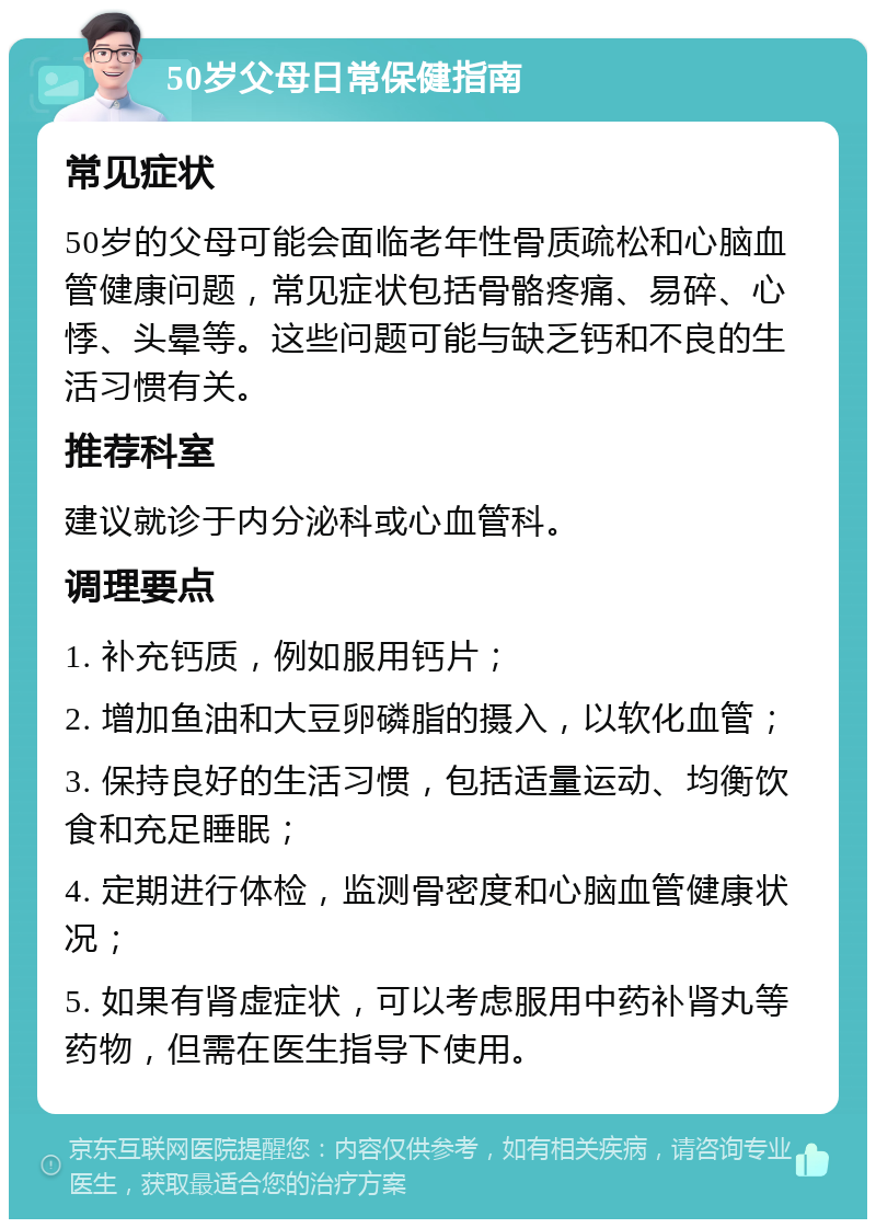 50岁父母日常保健指南 常见症状 50岁的父母可能会面临老年性骨质疏松和心脑血管健康问题，常见症状包括骨骼疼痛、易碎、心悸、头晕等。这些问题可能与缺乏钙和不良的生活习惯有关。 推荐科室 建议就诊于内分泌科或心血管科。 调理要点 1. 补充钙质，例如服用钙片； 2. 增加鱼油和大豆卵磷脂的摄入，以软化血管； 3. 保持良好的生活习惯，包括适量运动、均衡饮食和充足睡眠； 4. 定期进行体检，监测骨密度和心脑血管健康状况； 5. 如果有肾虚症状，可以考虑服用中药补肾丸等药物，但需在医生指导下使用。