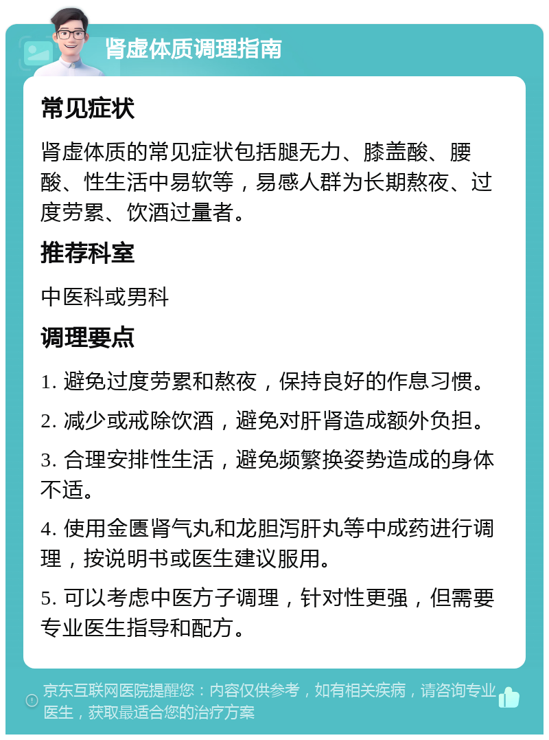 肾虚体质调理指南 常见症状 肾虚体质的常见症状包括腿无力、膝盖酸、腰酸、性生活中易软等，易感人群为长期熬夜、过度劳累、饮酒过量者。 推荐科室 中医科或男科 调理要点 1. 避免过度劳累和熬夜，保持良好的作息习惯。 2. 减少或戒除饮酒，避免对肝肾造成额外负担。 3. 合理安排性生活，避免频繁换姿势造成的身体不适。 4. 使用金匮肾气丸和龙胆泻肝丸等中成药进行调理，按说明书或医生建议服用。 5. 可以考虑中医方子调理，针对性更强，但需要专业医生指导和配方。