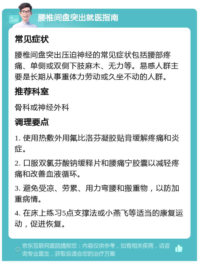 腰椎间盘突出就医指南 常见症状 腰椎间盘突出压迫神经的常见症状包括腰部疼痛、单侧或双侧下肢麻木、无力等。易感人群主要是长期从事重体力劳动或久坐不动的人群。 推荐科室 骨科或神经外科 调理要点 1. 使用热敷外用氟比洛芬凝胶贴膏缓解疼痛和炎症。 2. 口服双氯芬酸钠缓释片和腰痛宁胶囊以减轻疼痛和改善血液循环。 3. 避免受凉、劳累、用力弯腰和搬重物，以防加重病情。 4. 在床上练习5点支撑法或小燕飞等适当的康复运动，促进恢复。