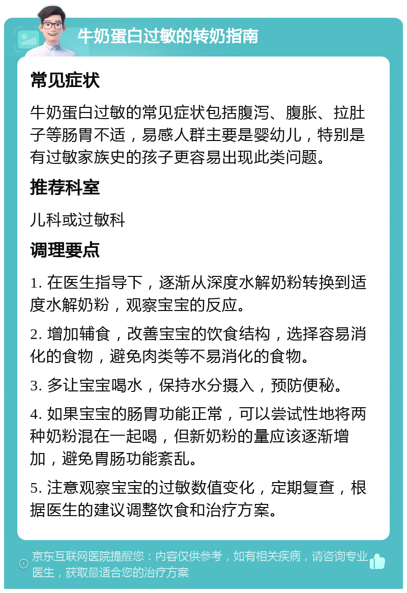 牛奶蛋白过敏的转奶指南 常见症状 牛奶蛋白过敏的常见症状包括腹泻、腹胀、拉肚子等肠胃不适，易感人群主要是婴幼儿，特别是有过敏家族史的孩子更容易出现此类问题。 推荐科室 儿科或过敏科 调理要点 1. 在医生指导下，逐渐从深度水解奶粉转换到适度水解奶粉，观察宝宝的反应。 2. 增加辅食，改善宝宝的饮食结构，选择容易消化的食物，避免肉类等不易消化的食物。 3. 多让宝宝喝水，保持水分摄入，预防便秘。 4. 如果宝宝的肠胃功能正常，可以尝试性地将两种奶粉混在一起喝，但新奶粉的量应该逐渐增加，避免胃肠功能紊乱。 5. 注意观察宝宝的过敏数值变化，定期复查，根据医生的建议调整饮食和治疗方案。