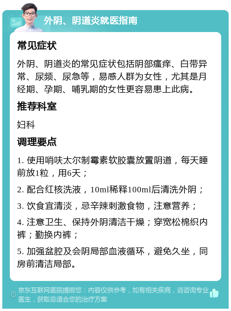 外阴、阴道炎就医指南 常见症状 外阴、阴道炎的常见症状包括阴部瘙痒、白带异常、尿频、尿急等，易感人群为女性，尤其是月经期、孕期、哺乳期的女性更容易患上此病。 推荐科室 妇科 调理要点 1. 使用哨呋太尔制霉素软胶囊放置阴道，每天睡前放1粒，用6天； 2. 配合红核洗液，10ml稀释100ml后清洗外阴； 3. 饮食宜清淡，忌辛辣刺激食物，注意营养； 4. 注意卫生、保持外阴清洁干燥；穿宽松棉织内裤；勤换内裤； 5. 加强盆腔及会阴局部血液循环，避免久坐，同房前清洁局部。