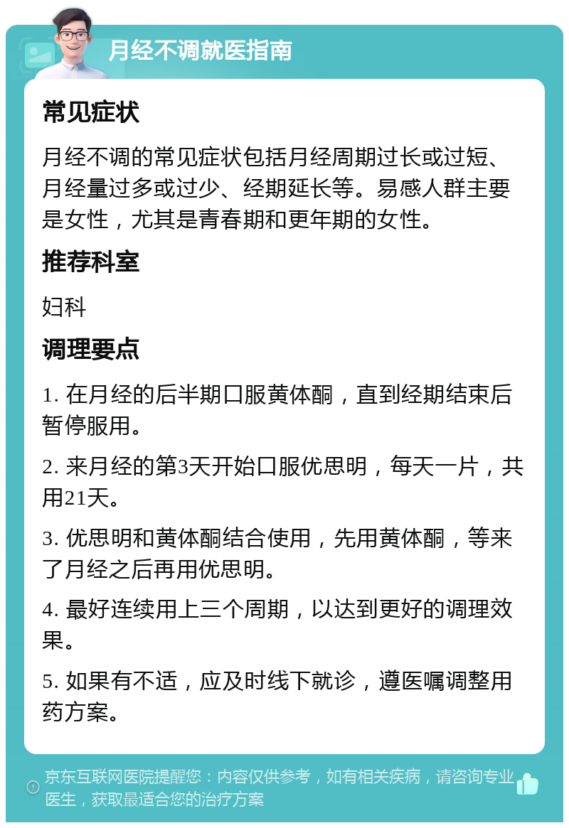 月经不调就医指南 常见症状 月经不调的常见症状包括月经周期过长或过短、月经量过多或过少、经期延长等。易感人群主要是女性，尤其是青春期和更年期的女性。 推荐科室 妇科 调理要点 1. 在月经的后半期口服黄体酮，直到经期结束后暂停服用。 2. 来月经的第3天开始口服优思明，每天一片，共用21天。 3. 优思明和黄体酮结合使用，先用黄体酮，等来了月经之后再用优思明。 4. 最好连续用上三个周期，以达到更好的调理效果。 5. 如果有不适，应及时线下就诊，遵医嘱调整用药方案。