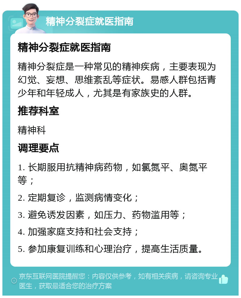 精神分裂症就医指南 精神分裂症就医指南 精神分裂症是一种常见的精神疾病，主要表现为幻觉、妄想、思维紊乱等症状。易感人群包括青少年和年轻成人，尤其是有家族史的人群。 推荐科室 精神科 调理要点 1. 长期服用抗精神病药物，如氯氮平、奥氮平等； 2. 定期复诊，监测病情变化； 3. 避免诱发因素，如压力、药物滥用等； 4. 加强家庭支持和社会支持； 5. 参加康复训练和心理治疗，提高生活质量。