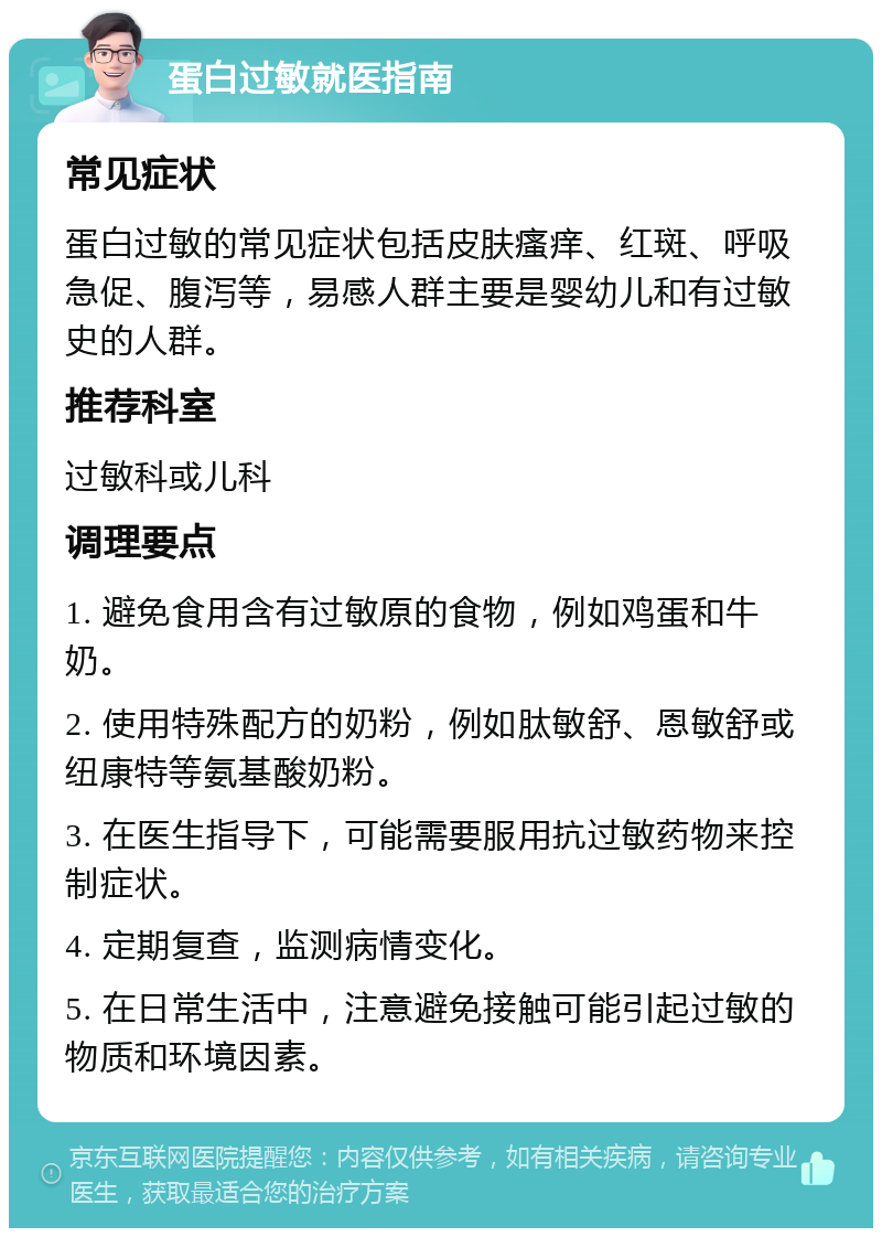 蛋白过敏就医指南 常见症状 蛋白过敏的常见症状包括皮肤瘙痒、红斑、呼吸急促、腹泻等，易感人群主要是婴幼儿和有过敏史的人群。 推荐科室 过敏科或儿科 调理要点 1. 避免食用含有过敏原的食物，例如鸡蛋和牛奶。 2. 使用特殊配方的奶粉，例如肽敏舒、恩敏舒或纽康特等氨基酸奶粉。 3. 在医生指导下，可能需要服用抗过敏药物来控制症状。 4. 定期复查，监测病情变化。 5. 在日常生活中，注意避免接触可能引起过敏的物质和环境因素。