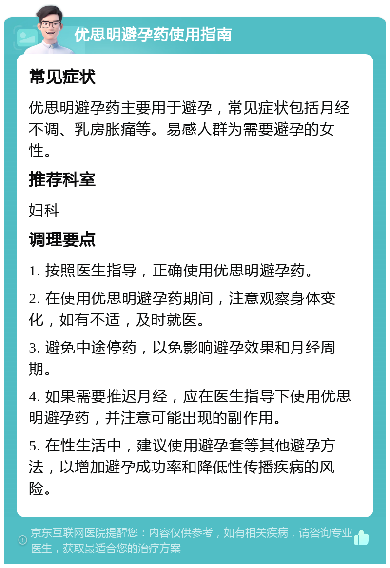 优思明避孕药使用指南 常见症状 优思明避孕药主要用于避孕，常见症状包括月经不调、乳房胀痛等。易感人群为需要避孕的女性。 推荐科室 妇科 调理要点 1. 按照医生指导，正确使用优思明避孕药。 2. 在使用优思明避孕药期间，注意观察身体变化，如有不适，及时就医。 3. 避免中途停药，以免影响避孕效果和月经周期。 4. 如果需要推迟月经，应在医生指导下使用优思明避孕药，并注意可能出现的副作用。 5. 在性生活中，建议使用避孕套等其他避孕方法，以增加避孕成功率和降低性传播疾病的风险。