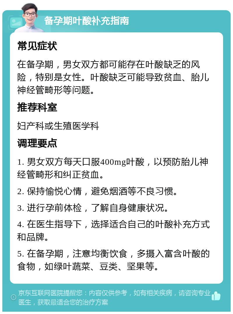 备孕期叶酸补充指南 常见症状 在备孕期，男女双方都可能存在叶酸缺乏的风险，特别是女性。叶酸缺乏可能导致贫血、胎儿神经管畸形等问题。 推荐科室 妇产科或生殖医学科 调理要点 1. 男女双方每天口服400mg叶酸，以预防胎儿神经管畸形和纠正贫血。 2. 保持愉悦心情，避免烟酒等不良习惯。 3. 进行孕前体检，了解自身健康状况。 4. 在医生指导下，选择适合自己的叶酸补充方式和品牌。 5. 在备孕期，注意均衡饮食，多摄入富含叶酸的食物，如绿叶蔬菜、豆类、坚果等。