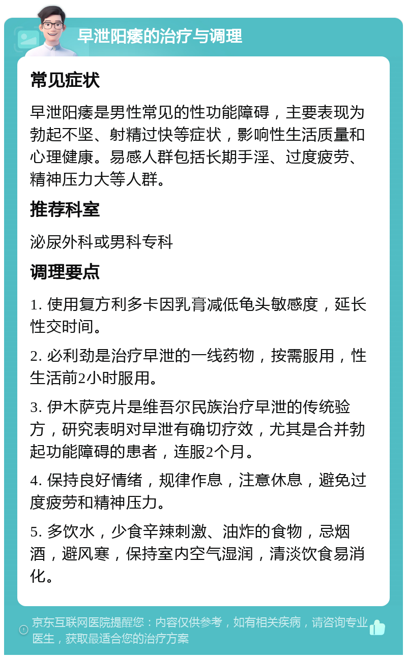 早泄阳痿的治疗与调理 常见症状 早泄阳痿是男性常见的性功能障碍，主要表现为勃起不坚、射精过快等症状，影响性生活质量和心理健康。易感人群包括长期手淫、过度疲劳、精神压力大等人群。 推荐科室 泌尿外科或男科专科 调理要点 1. 使用复方利多卡因乳膏减低龟头敏感度，延长性交时间。 2. 必利劲是治疗早泄的一线药物，按需服用，性生活前2小时服用。 3. 伊木萨克片是维吾尔民族治疗早泄的传统验方，研究表明对早泄有确切疗效，尤其是合并勃起功能障碍的患者，连服2个月。 4. 保持良好情绪，规律作息，注意休息，避免过度疲劳和精神压力。 5. 多饮水，少食辛辣刺激、油炸的食物，忌烟酒，避风寒，保持室内空气湿润，清淡饮食易消化。