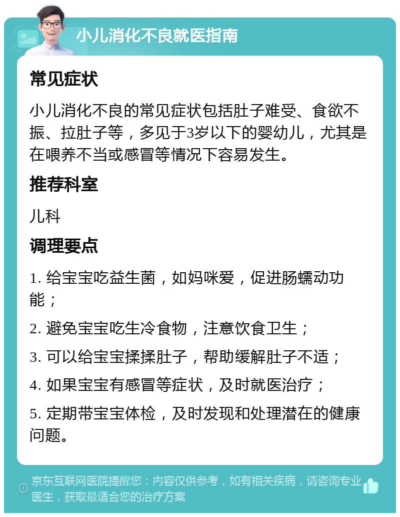 小儿消化不良就医指南 常见症状 小儿消化不良的常见症状包括肚子难受、食欲不振、拉肚子等，多见于3岁以下的婴幼儿，尤其是在喂养不当或感冒等情况下容易发生。 推荐科室 儿科 调理要点 1. 给宝宝吃益生菌，如妈咪爱，促进肠蠕动功能； 2. 避免宝宝吃生冷食物，注意饮食卫生； 3. 可以给宝宝揉揉肚子，帮助缓解肚子不适； 4. 如果宝宝有感冒等症状，及时就医治疗； 5. 定期带宝宝体检，及时发现和处理潜在的健康问题。