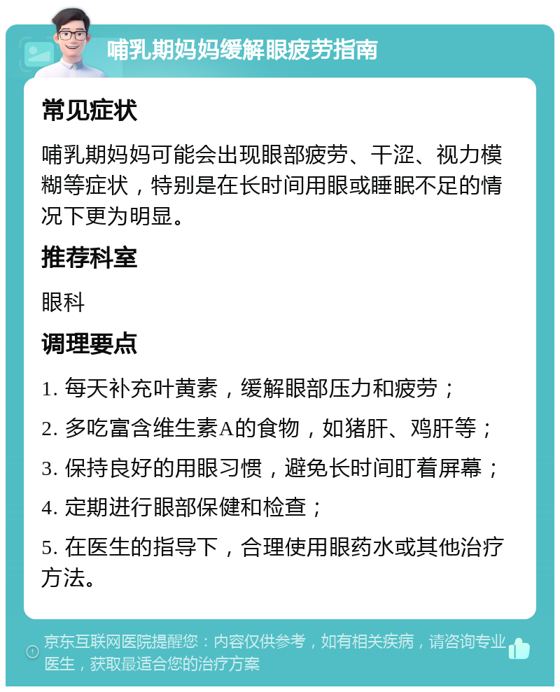 哺乳期妈妈缓解眼疲劳指南 常见症状 哺乳期妈妈可能会出现眼部疲劳、干涩、视力模糊等症状，特别是在长时间用眼或睡眠不足的情况下更为明显。 推荐科室 眼科 调理要点 1. 每天补充叶黄素，缓解眼部压力和疲劳； 2. 多吃富含维生素A的食物，如猪肝、鸡肝等； 3. 保持良好的用眼习惯，避免长时间盯着屏幕； 4. 定期进行眼部保健和检查； 5. 在医生的指导下，合理使用眼药水或其他治疗方法。