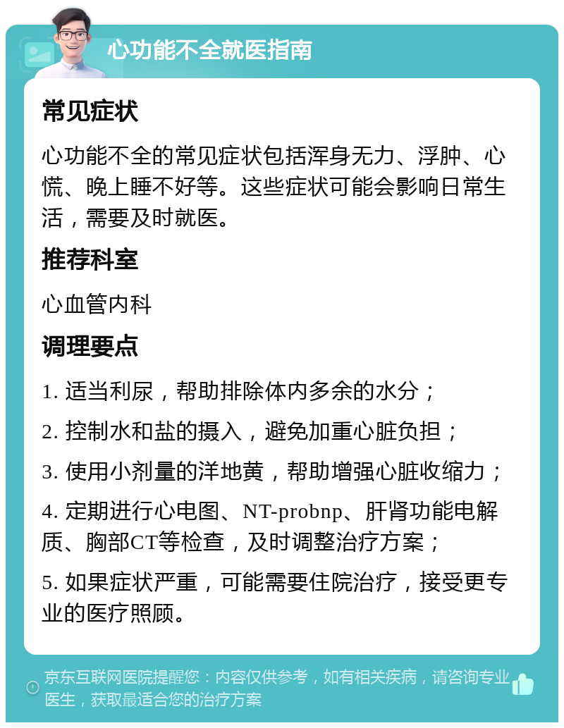 心功能不全就医指南 常见症状 心功能不全的常见症状包括浑身无力、浮肿、心慌、晚上睡不好等。这些症状可能会影响日常生活，需要及时就医。 推荐科室 心血管内科 调理要点 1. 适当利尿，帮助排除体内多余的水分； 2. 控制水和盐的摄入，避免加重心脏负担； 3. 使用小剂量的洋地黄，帮助增强心脏收缩力； 4. 定期进行心电图、NT-probnp、肝肾功能电解质、胸部CT等检查，及时调整治疗方案； 5. 如果症状严重，可能需要住院治疗，接受更专业的医疗照顾。