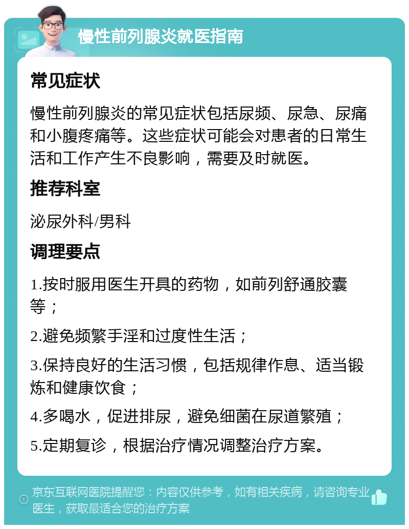 慢性前列腺炎就医指南 常见症状 慢性前列腺炎的常见症状包括尿频、尿急、尿痛和小腹疼痛等。这些症状可能会对患者的日常生活和工作产生不良影响，需要及时就医。 推荐科室 泌尿外科/男科 调理要点 1.按时服用医生开具的药物，如前列舒通胶囊等； 2.避免频繁手淫和过度性生活； 3.保持良好的生活习惯，包括规律作息、适当锻炼和健康饮食； 4.多喝水，促进排尿，避免细菌在尿道繁殖； 5.定期复诊，根据治疗情况调整治疗方案。