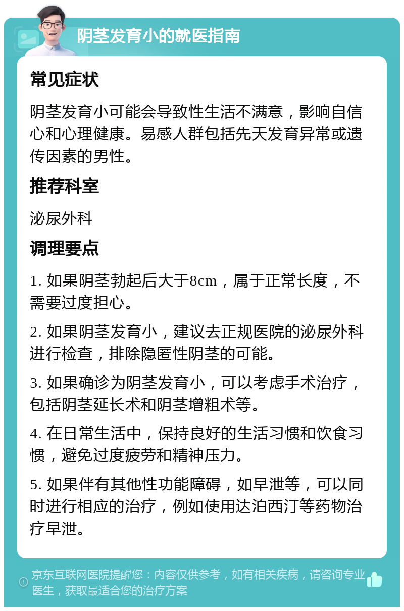 阴茎发育小的就医指南 常见症状 阴茎发育小可能会导致性生活不满意，影响自信心和心理健康。易感人群包括先天发育异常或遗传因素的男性。 推荐科室 泌尿外科 调理要点 1. 如果阴茎勃起后大于8cm，属于正常长度，不需要过度担心。 2. 如果阴茎发育小，建议去正规医院的泌尿外科进行检查，排除隐匿性阴茎的可能。 3. 如果确诊为阴茎发育小，可以考虑手术治疗，包括阴茎延长术和阴茎增粗术等。 4. 在日常生活中，保持良好的生活习惯和饮食习惯，避免过度疲劳和精神压力。 5. 如果伴有其他性功能障碍，如早泄等，可以同时进行相应的治疗，例如使用达泊西汀等药物治疗早泄。