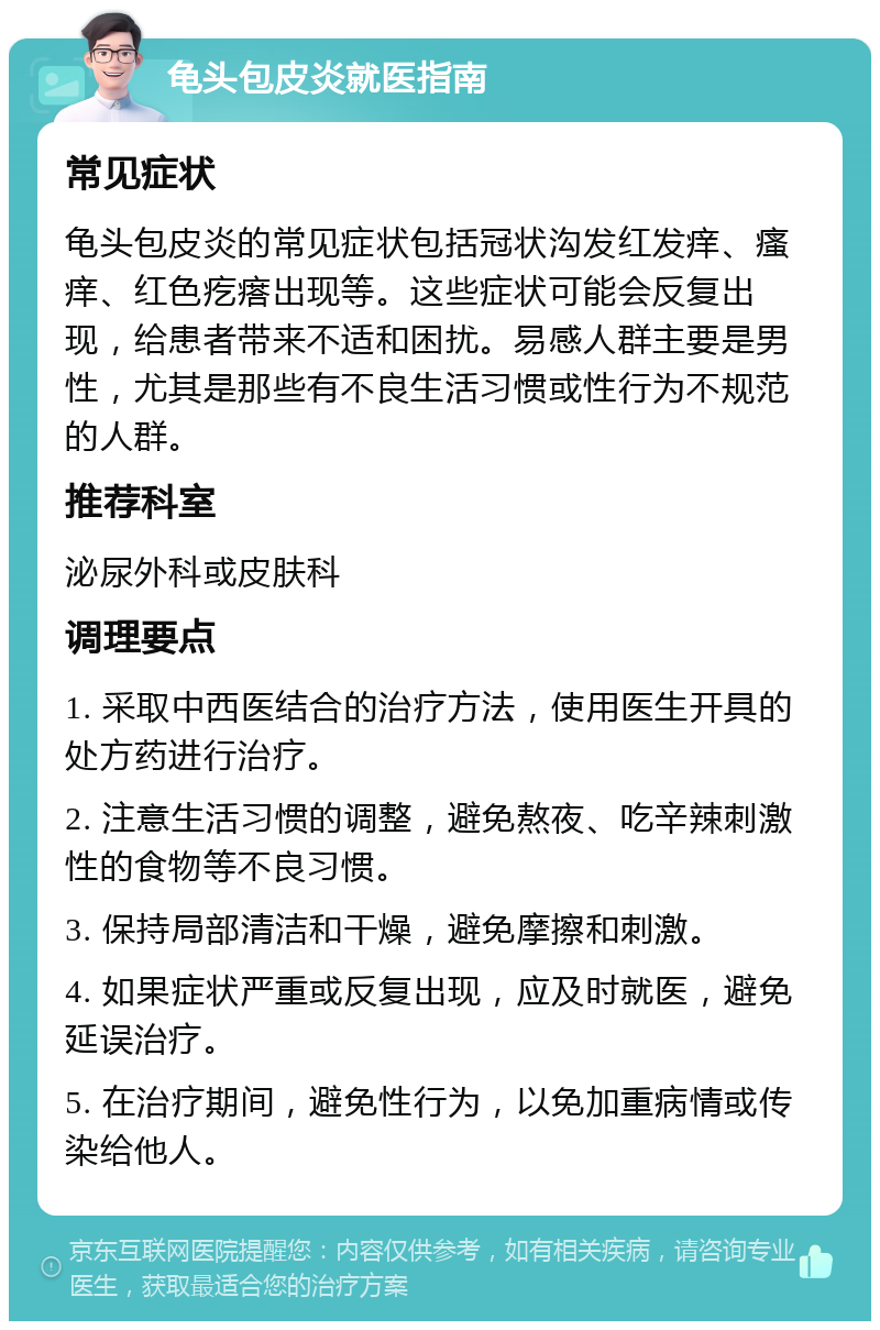 龟头包皮炎就医指南 常见症状 龟头包皮炎的常见症状包括冠状沟发红发痒、瘙痒、红色疙瘩出现等。这些症状可能会反复出现，给患者带来不适和困扰。易感人群主要是男性，尤其是那些有不良生活习惯或性行为不规范的人群。 推荐科室 泌尿外科或皮肤科 调理要点 1. 采取中西医结合的治疗方法，使用医生开具的处方药进行治疗。 2. 注意生活习惯的调整，避免熬夜、吃辛辣刺激性的食物等不良习惯。 3. 保持局部清洁和干燥，避免摩擦和刺激。 4. 如果症状严重或反复出现，应及时就医，避免延误治疗。 5. 在治疗期间，避免性行为，以免加重病情或传染给他人。