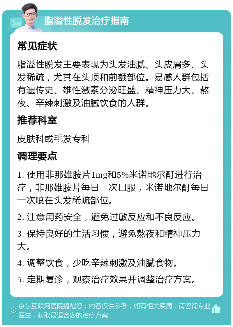 脂溢性脱发治疗指南 常见症状 脂溢性脱发主要表现为头发油腻、头皮屑多、头发稀疏，尤其在头顶和前额部位。易感人群包括有遗传史、雄性激素分泌旺盛、精神压力大、熬夜、辛辣刺激及油腻饮食的人群。 推荐科室 皮肤科或毛发专科 调理要点 1. 使用非那雄胺片1mg和5%米诺地尔酊进行治疗，非那雄胺片每日一次口服，米诺地尔酊每日一次喷在头发稀疏部位。 2. 注意用药安全，避免过敏反应和不良反应。 3. 保持良好的生活习惯，避免熬夜和精神压力大。 4. 调整饮食，少吃辛辣刺激及油腻食物。 5. 定期复诊，观察治疗效果并调整治疗方案。