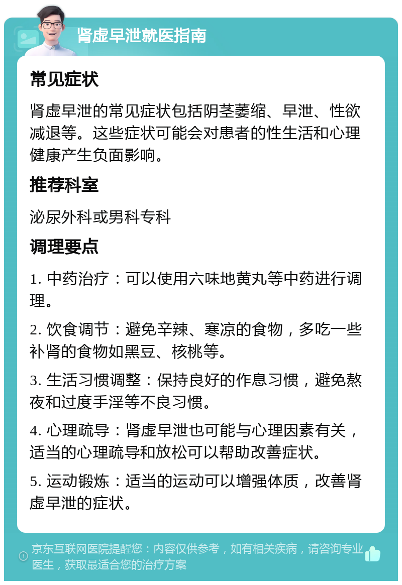 肾虚早泄就医指南 常见症状 肾虚早泄的常见症状包括阴茎萎缩、早泄、性欲减退等。这些症状可能会对患者的性生活和心理健康产生负面影响。 推荐科室 泌尿外科或男科专科 调理要点 1. 中药治疗：可以使用六味地黄丸等中药进行调理。 2. 饮食调节：避免辛辣、寒凉的食物，多吃一些补肾的食物如黑豆、核桃等。 3. 生活习惯调整：保持良好的作息习惯，避免熬夜和过度手淫等不良习惯。 4. 心理疏导：肾虚早泄也可能与心理因素有关，适当的心理疏导和放松可以帮助改善症状。 5. 运动锻炼：适当的运动可以增强体质，改善肾虚早泄的症状。