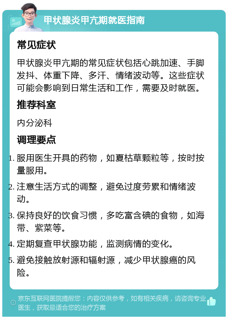 甲状腺炎甲亢期就医指南 常见症状 甲状腺炎甲亢期的常见症状包括心跳加速、手脚发抖、体重下降、多汗、情绪波动等。这些症状可能会影响到日常生活和工作，需要及时就医。 推荐科室 内分泌科 调理要点 服用医生开具的药物，如夏枯草颗粒等，按时按量服用。 注意生活方式的调整，避免过度劳累和情绪波动。 保持良好的饮食习惯，多吃富含碘的食物，如海带、紫菜等。 定期复查甲状腺功能，监测病情的变化。 避免接触放射源和辐射源，减少甲状腺癌的风险。