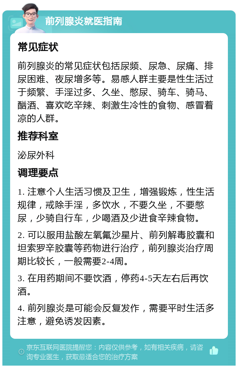 前列腺炎就医指南 常见症状 前列腺炎的常见症状包括尿频、尿急、尿痛、排尿困难、夜尿增多等。易感人群主要是性生活过于频繁、手淫过多、久坐、憋尿、骑车、骑马、酗酒、喜欢吃辛辣、刺激生冷性的食物、感冒着凉的人群。 推荐科室 泌尿外科 调理要点 1. 注意个人生活习惯及卫生，增强锻炼，性生活规律，戒除手淫，多饮水，不要久坐，不要憋尿，少骑自行车，少喝酒及少进食辛辣食物。 2. 可以服用盐酸左氧氟沙星片、前列解毒胶囊和坦索罗辛胶囊等药物进行治疗，前列腺炎治疗周期比较长，一般需要2-4周。 3. 在用药期间不要饮酒，停药4-5天左右后再饮酒。 4. 前列腺炎是可能会反复发作，需要平时生活多注意，避免诱发因素。