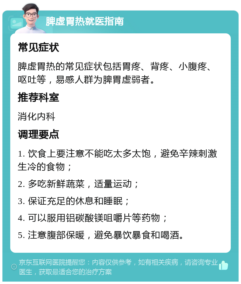 脾虚胃热就医指南 常见症状 脾虚胃热的常见症状包括胃疼、背疼、小腹疼、呕吐等，易感人群为脾胃虚弱者。 推荐科室 消化内科 调理要点 1. 饮食上要注意不能吃太多太饱，避免辛辣刺激生冷的食物； 2. 多吃新鲜蔬菜，适量运动； 3. 保证充足的休息和睡眠； 4. 可以服用铝碳酸镁咀嚼片等药物； 5. 注意腹部保暖，避免暴饮暴食和喝酒。