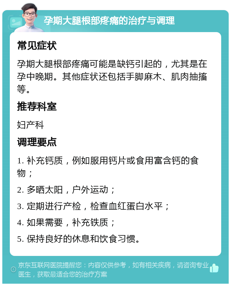 孕期大腿根部疼痛的治疗与调理 常见症状 孕期大腿根部疼痛可能是缺钙引起的，尤其是在孕中晚期。其他症状还包括手脚麻木、肌肉抽搐等。 推荐科室 妇产科 调理要点 1. 补充钙质，例如服用钙片或食用富含钙的食物； 2. 多晒太阳，户外运动； 3. 定期进行产检，检查血红蛋白水平； 4. 如果需要，补充铁质； 5. 保持良好的休息和饮食习惯。