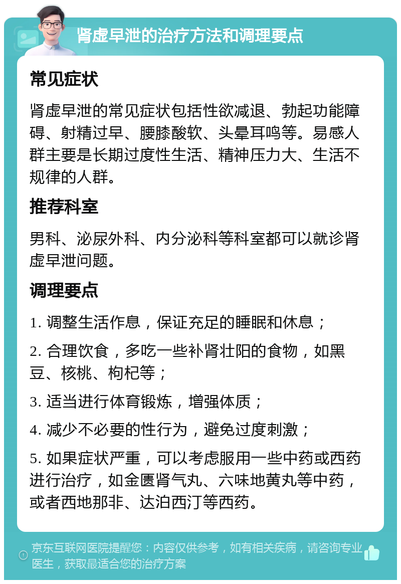 肾虚早泄的治疗方法和调理要点 常见症状 肾虚早泄的常见症状包括性欲减退、勃起功能障碍、射精过早、腰膝酸软、头晕耳鸣等。易感人群主要是长期过度性生活、精神压力大、生活不规律的人群。 推荐科室 男科、泌尿外科、内分泌科等科室都可以就诊肾虚早泄问题。 调理要点 1. 调整生活作息，保证充足的睡眠和休息； 2. 合理饮食，多吃一些补肾壮阳的食物，如黑豆、核桃、枸杞等； 3. 适当进行体育锻炼，增强体质； 4. 减少不必要的性行为，避免过度刺激； 5. 如果症状严重，可以考虑服用一些中药或西药进行治疗，如金匮肾气丸、六味地黄丸等中药，或者西地那非、达泊西汀等西药。