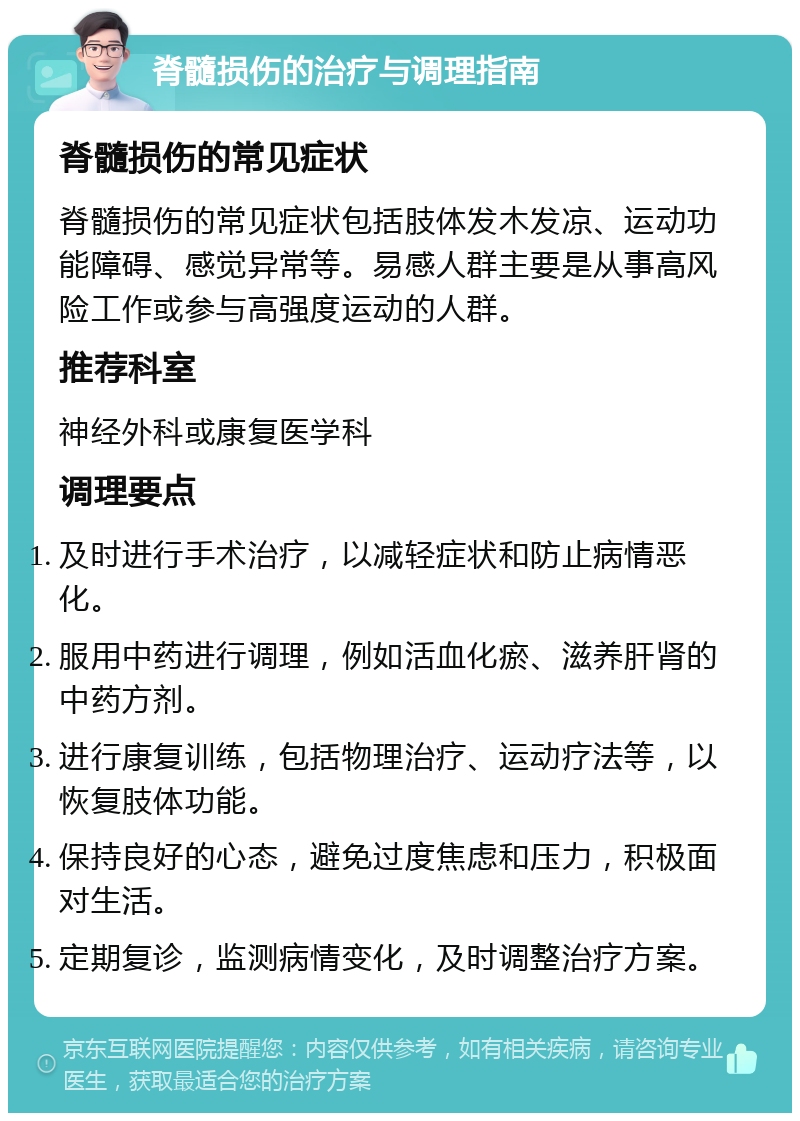 脊髓损伤的治疗与调理指南 脊髓损伤的常见症状 脊髓损伤的常见症状包括肢体发木发凉、运动功能障碍、感觉异常等。易感人群主要是从事高风险工作或参与高强度运动的人群。 推荐科室 神经外科或康复医学科 调理要点 及时进行手术治疗，以减轻症状和防止病情恶化。 服用中药进行调理，例如活血化瘀、滋养肝肾的中药方剂。 进行康复训练，包括物理治疗、运动疗法等，以恢复肢体功能。 保持良好的心态，避免过度焦虑和压力，积极面对生活。 定期复诊，监测病情变化，及时调整治疗方案。