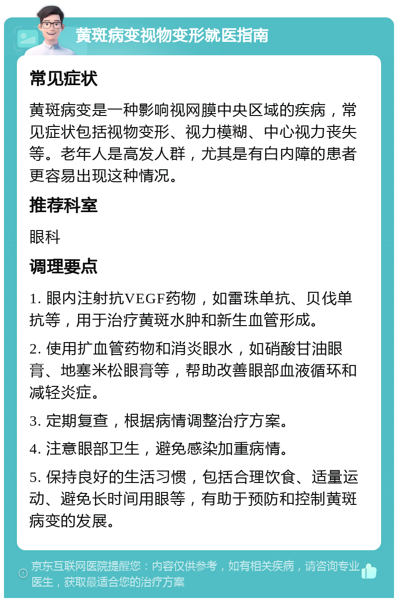 黄斑病变视物变形就医指南 常见症状 黄斑病变是一种影响视网膜中央区域的疾病，常见症状包括视物变形、视力模糊、中心视力丧失等。老年人是高发人群，尤其是有白内障的患者更容易出现这种情况。 推荐科室 眼科 调理要点 1. 眼内注射抗VEGF药物，如雷珠单抗、贝伐单抗等，用于治疗黄斑水肿和新生血管形成。 2. 使用扩血管药物和消炎眼水，如硝酸甘油眼膏、地塞米松眼膏等，帮助改善眼部血液循环和减轻炎症。 3. 定期复查，根据病情调整治疗方案。 4. 注意眼部卫生，避免感染加重病情。 5. 保持良好的生活习惯，包括合理饮食、适量运动、避免长时间用眼等，有助于预防和控制黄斑病变的发展。