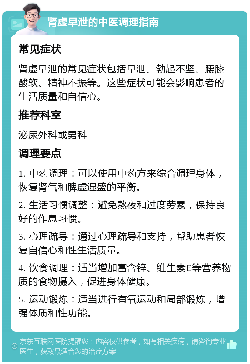 肾虚早泄的中医调理指南 常见症状 肾虚早泄的常见症状包括早泄、勃起不坚、腰膝酸软、精神不振等。这些症状可能会影响患者的生活质量和自信心。 推荐科室 泌尿外科或男科 调理要点 1. 中药调理：可以使用中药方来综合调理身体，恢复肾气和脾虚湿盛的平衡。 2. 生活习惯调整：避免熬夜和过度劳累，保持良好的作息习惯。 3. 心理疏导：通过心理疏导和支持，帮助患者恢复自信心和性生活质量。 4. 饮食调理：适当增加富含锌、维生素E等营养物质的食物摄入，促进身体健康。 5. 运动锻炼：适当进行有氧运动和局部锻炼，增强体质和性功能。