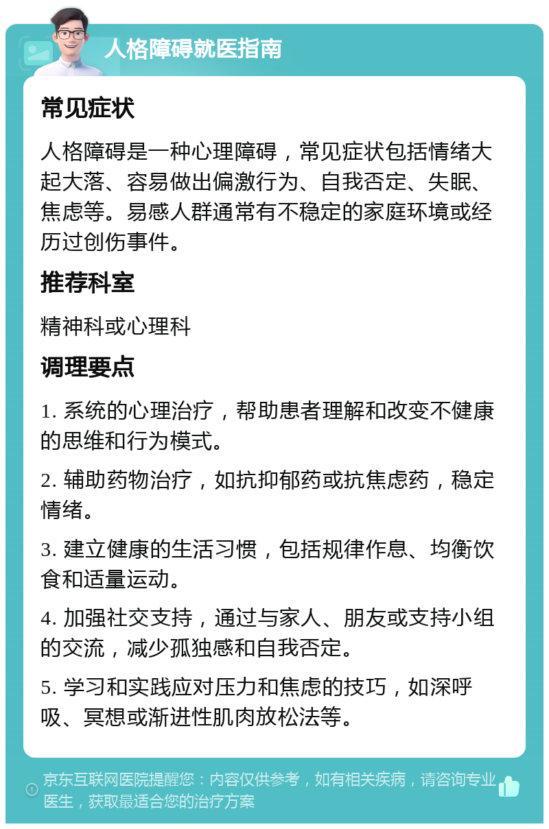 人格障碍就医指南 常见症状 人格障碍是一种心理障碍，常见症状包括情绪大起大落、容易做出偏激行为、自我否定、失眠、焦虑等。易感人群通常有不稳定的家庭环境或经历过创伤事件。 推荐科室 精神科或心理科 调理要点 1. 系统的心理治疗，帮助患者理解和改变不健康的思维和行为模式。 2. 辅助药物治疗，如抗抑郁药或抗焦虑药，稳定情绪。 3. 建立健康的生活习惯，包括规律作息、均衡饮食和适量运动。 4. 加强社交支持，通过与家人、朋友或支持小组的交流，减少孤独感和自我否定。 5. 学习和实践应对压力和焦虑的技巧，如深呼吸、冥想或渐进性肌肉放松法等。