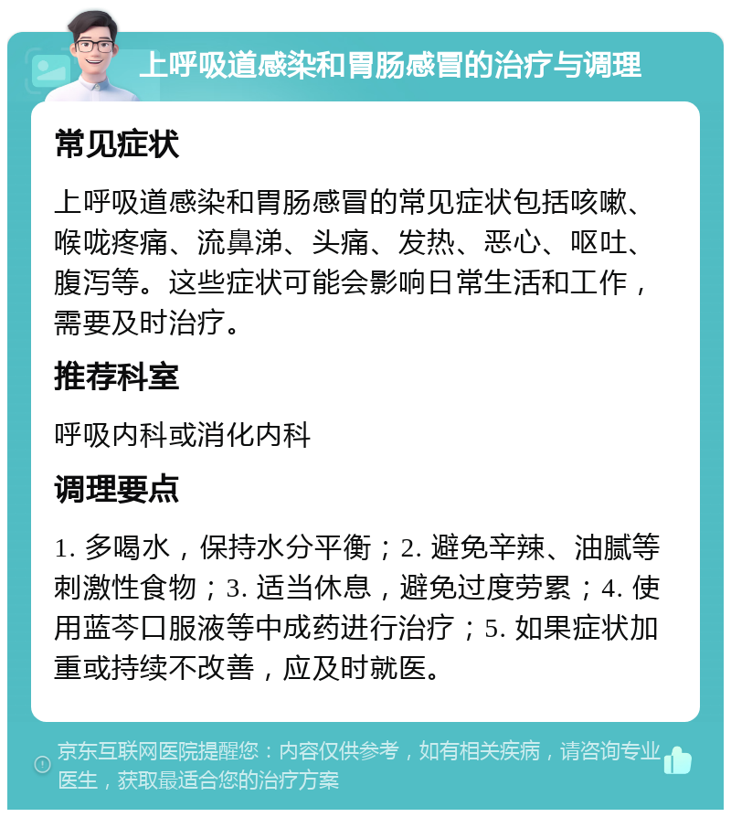 上呼吸道感染和胃肠感冒的治疗与调理 常见症状 上呼吸道感染和胃肠感冒的常见症状包括咳嗽、喉咙疼痛、流鼻涕、头痛、发热、恶心、呕吐、腹泻等。这些症状可能会影响日常生活和工作，需要及时治疗。 推荐科室 呼吸内科或消化内科 调理要点 1. 多喝水，保持水分平衡；2. 避免辛辣、油腻等刺激性食物；3. 适当休息，避免过度劳累；4. 使用蓝芩口服液等中成药进行治疗；5. 如果症状加重或持续不改善，应及时就医。