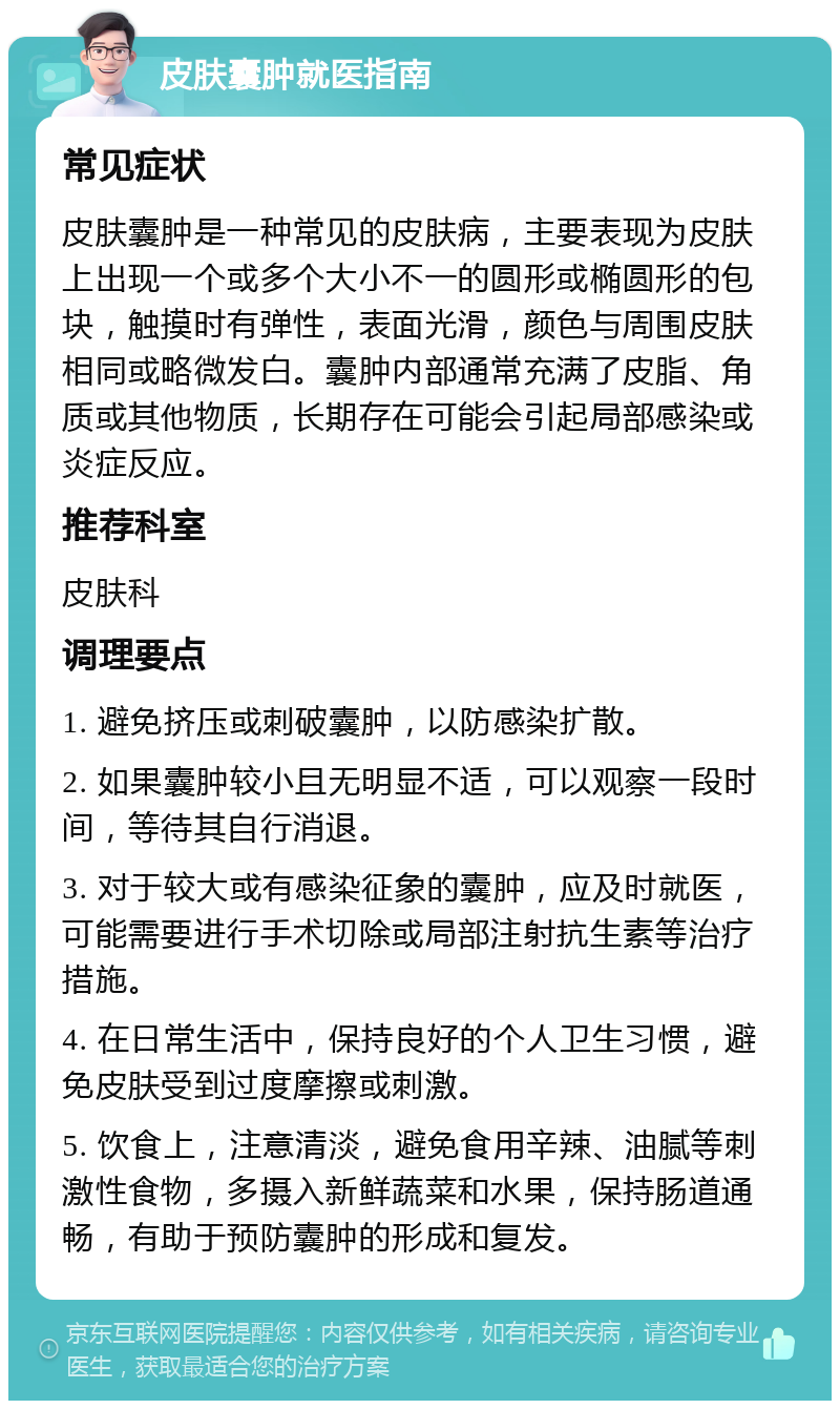 皮肤囊肿就医指南 常见症状 皮肤囊肿是一种常见的皮肤病，主要表现为皮肤上出现一个或多个大小不一的圆形或椭圆形的包块，触摸时有弹性，表面光滑，颜色与周围皮肤相同或略微发白。囊肿内部通常充满了皮脂、角质或其他物质，长期存在可能会引起局部感染或炎症反应。 推荐科室 皮肤科 调理要点 1. 避免挤压或刺破囊肿，以防感染扩散。 2. 如果囊肿较小且无明显不适，可以观察一段时间，等待其自行消退。 3. 对于较大或有感染征象的囊肿，应及时就医，可能需要进行手术切除或局部注射抗生素等治疗措施。 4. 在日常生活中，保持良好的个人卫生习惯，避免皮肤受到过度摩擦或刺激。 5. 饮食上，注意清淡，避免食用辛辣、油腻等刺激性食物，多摄入新鲜蔬菜和水果，保持肠道通畅，有助于预防囊肿的形成和复发。