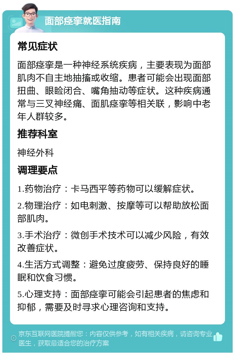 面部痉挛就医指南 常见症状 面部痉挛是一种神经系统疾病，主要表现为面部肌肉不自主地抽搐或收缩。患者可能会出现面部扭曲、眼睑闭合、嘴角抽动等症状。这种疾病通常与三叉神经痛、面肌痉挛等相关联，影响中老年人群较多。 推荐科室 神经外科 调理要点 1.药物治疗：卡马西平等药物可以缓解症状。 2.物理治疗：如电刺激、按摩等可以帮助放松面部肌肉。 3.手术治疗：微创手术技术可以减少风险，有效改善症状。 4.生活方式调整：避免过度疲劳、保持良好的睡眠和饮食习惯。 5.心理支持：面部痉挛可能会引起患者的焦虑和抑郁，需要及时寻求心理咨询和支持。