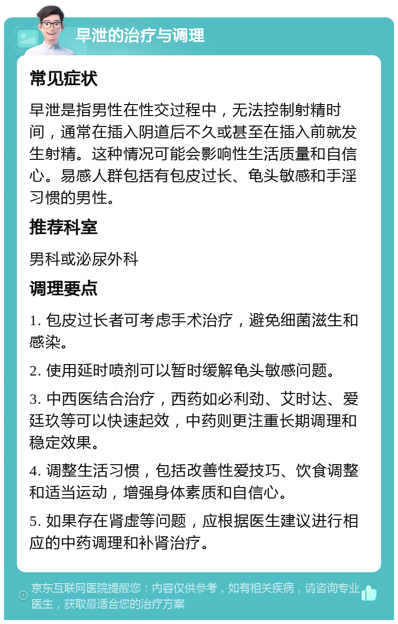 早泄的治疗与调理 常见症状 早泄是指男性在性交过程中，无法控制射精时间，通常在插入阴道后不久或甚至在插入前就发生射精。这种情况可能会影响性生活质量和自信心。易感人群包括有包皮过长、龟头敏感和手淫习惯的男性。 推荐科室 男科或泌尿外科 调理要点 1. 包皮过长者可考虑手术治疗，避免细菌滋生和感染。 2. 使用延时喷剂可以暂时缓解龟头敏感问题。 3. 中西医结合治疗，西药如必利劲、艾时达、爱廷玖等可以快速起效，中药则更注重长期调理和稳定效果。 4. 调整生活习惯，包括改善性爱技巧、饮食调整和适当运动，增强身体素质和自信心。 5. 如果存在肾虚等问题，应根据医生建议进行相应的中药调理和补肾治疗。