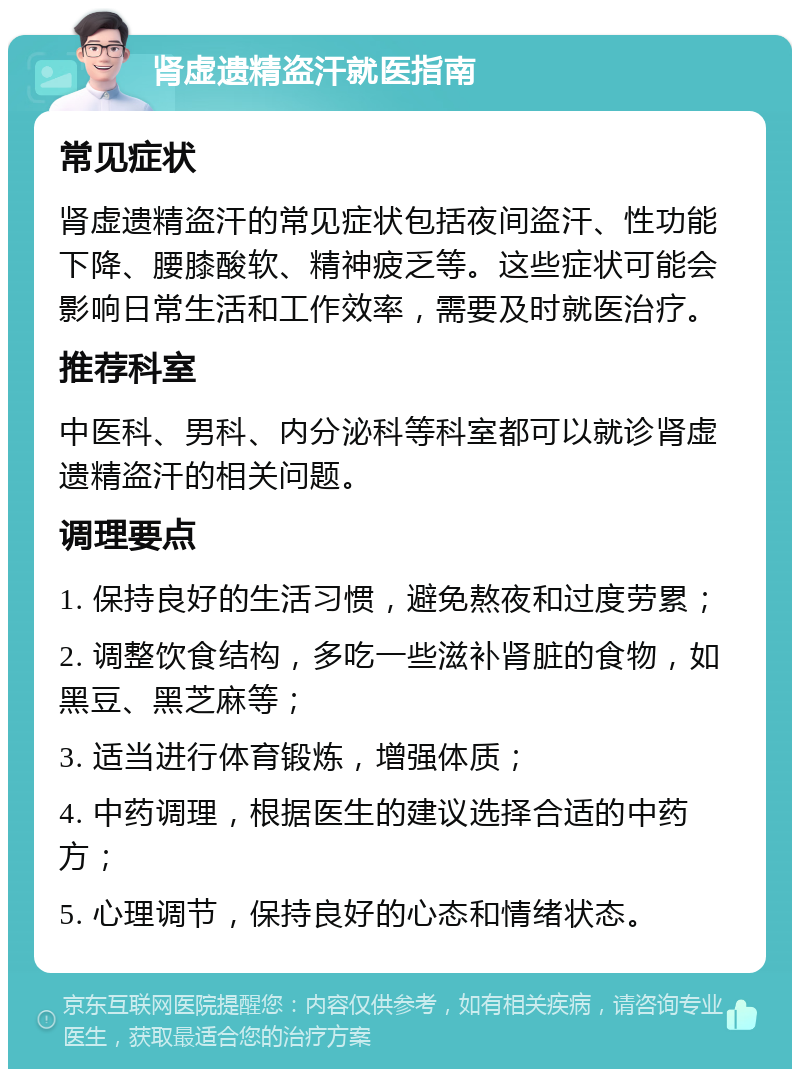 肾虚遗精盗汗就医指南 常见症状 肾虚遗精盗汗的常见症状包括夜间盗汗、性功能下降、腰膝酸软、精神疲乏等。这些症状可能会影响日常生活和工作效率，需要及时就医治疗。 推荐科室 中医科、男科、内分泌科等科室都可以就诊肾虚遗精盗汗的相关问题。 调理要点 1. 保持良好的生活习惯，避免熬夜和过度劳累； 2. 调整饮食结构，多吃一些滋补肾脏的食物，如黑豆、黑芝麻等； 3. 适当进行体育锻炼，增强体质； 4. 中药调理，根据医生的建议选择合适的中药方； 5. 心理调节，保持良好的心态和情绪状态。