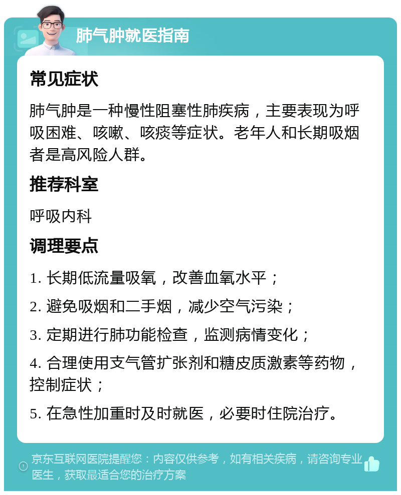 肺气肿就医指南 常见症状 肺气肿是一种慢性阻塞性肺疾病，主要表现为呼吸困难、咳嗽、咳痰等症状。老年人和长期吸烟者是高风险人群。 推荐科室 呼吸内科 调理要点 1. 长期低流量吸氧，改善血氧水平； 2. 避免吸烟和二手烟，减少空气污染； 3. 定期进行肺功能检查，监测病情变化； 4. 合理使用支气管扩张剂和糖皮质激素等药物，控制症状； 5. 在急性加重时及时就医，必要时住院治疗。