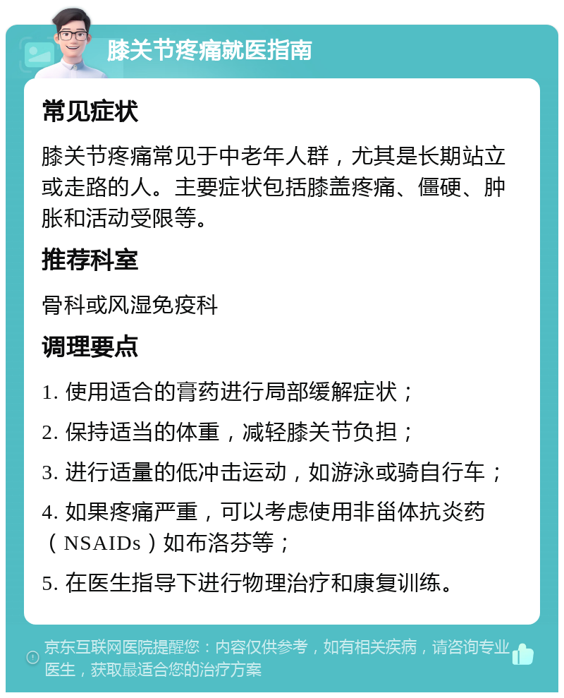 膝关节疼痛就医指南 常见症状 膝关节疼痛常见于中老年人群，尤其是长期站立或走路的人。主要症状包括膝盖疼痛、僵硬、肿胀和活动受限等。 推荐科室 骨科或风湿免疫科 调理要点 1. 使用适合的膏药进行局部缓解症状； 2. 保持适当的体重，减轻膝关节负担； 3. 进行适量的低冲击运动，如游泳或骑自行车； 4. 如果疼痛严重，可以考虑使用非甾体抗炎药（NSAIDs）如布洛芬等； 5. 在医生指导下进行物理治疗和康复训练。