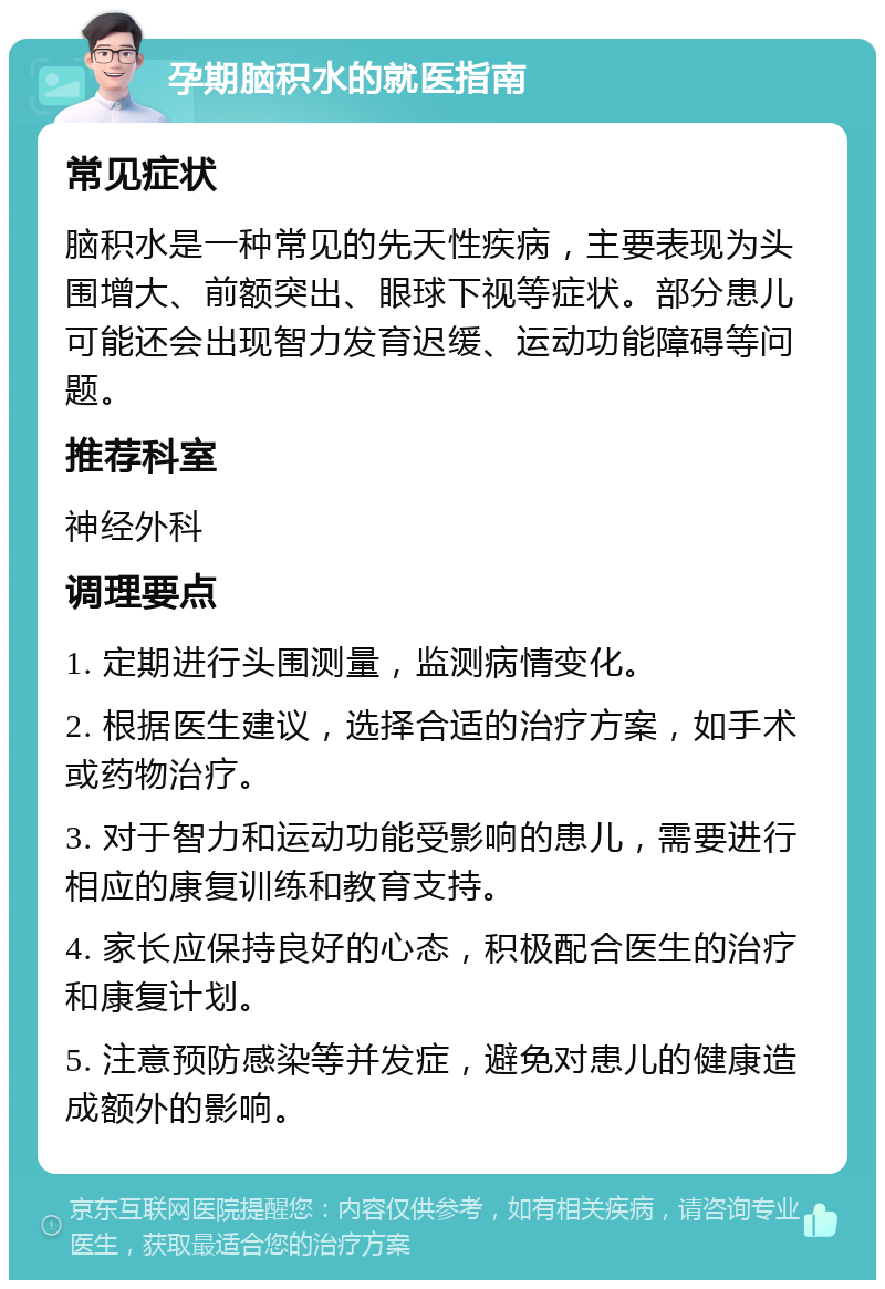 孕期脑积水的就医指南 常见症状 脑积水是一种常见的先天性疾病，主要表现为头围增大、前额突出、眼球下视等症状。部分患儿可能还会出现智力发育迟缓、运动功能障碍等问题。 推荐科室 神经外科 调理要点 1. 定期进行头围测量，监测病情变化。 2. 根据医生建议，选择合适的治疗方案，如手术或药物治疗。 3. 对于智力和运动功能受影响的患儿，需要进行相应的康复训练和教育支持。 4. 家长应保持良好的心态，积极配合医生的治疗和康复计划。 5. 注意预防感染等并发症，避免对患儿的健康造成额外的影响。